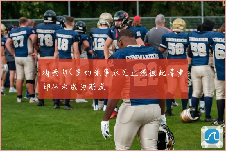 梅西与C罗的竞争永无止境彼此尊重却从未成为朋友