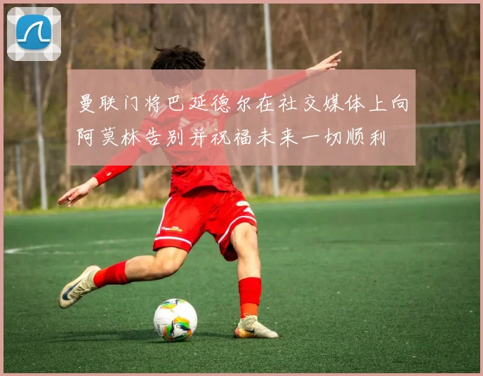 曼联门将巴延德尔在社交媒体上向阿莫林告别并祝福未来一切顺利