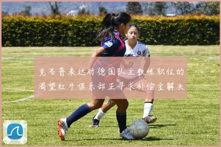 克洛普表达对德国队主教练职位的渴望红牛俱乐部正寻求补偿金解决方案