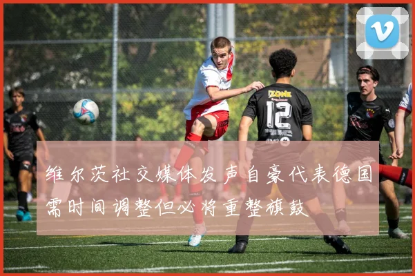 维尔茨社交媒体发声自豪代表德国需时间调整但必将重整旗鼓