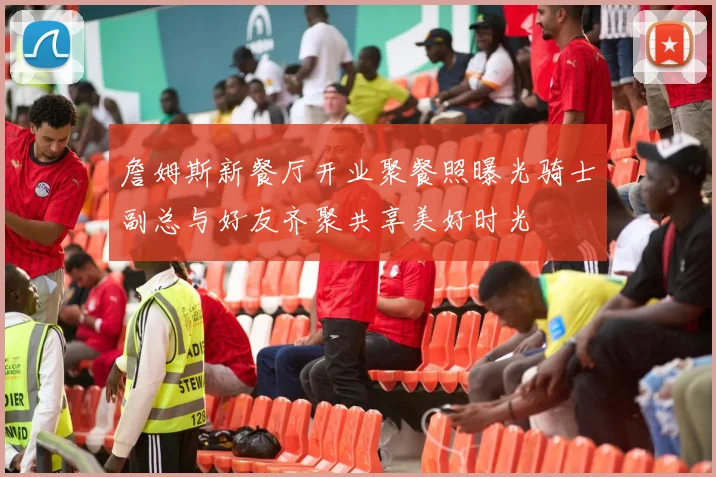 詹姆斯新餐厅开业聚餐照曝光骑士副总与好友齐聚共享美好时光