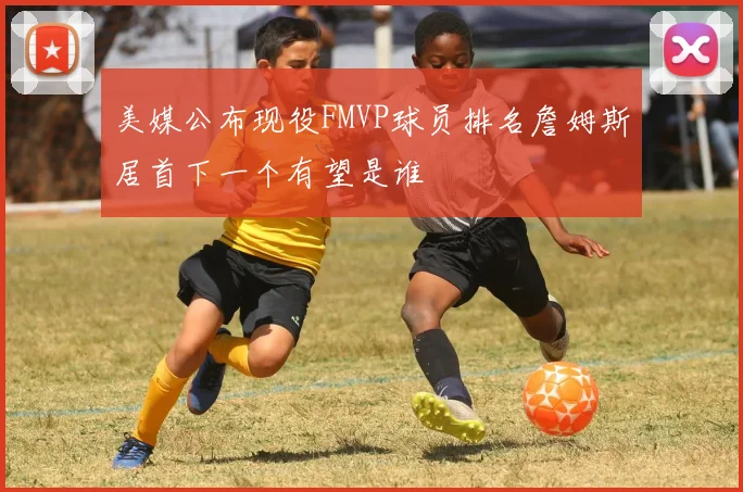 美媒公布现役FMVP球员排名詹姆斯居首下一个有望是谁