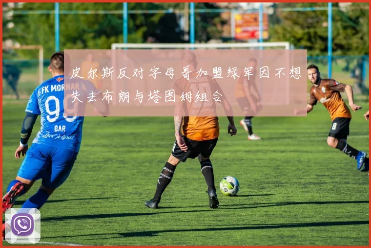 皮尔斯反对字母哥加盟绿军因不想失去布朗与塔图姆组合