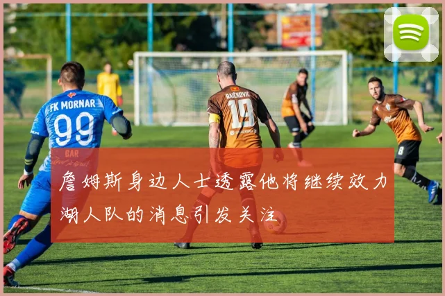 詹姆斯身边人士透露他将继续效力湖人队的消息引发关注