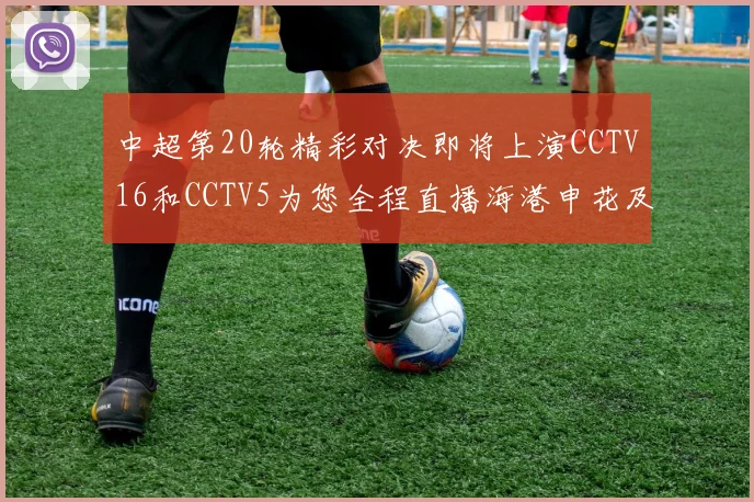 中超第20轮精彩对决即将上演CCTV16和CCTV5为您全程直播海港申花及蓉城国安赛事