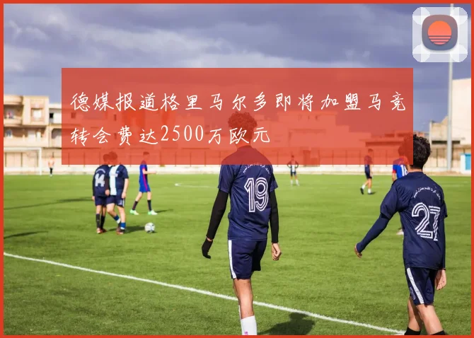 德媒报道格里马尔多即将加盟马竞转会费达2500万欧元