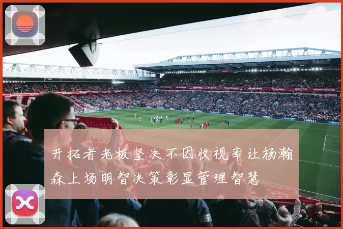 开拓者老板坚决不因收视率让杨瀚森上场明智决策彰显管理智慧