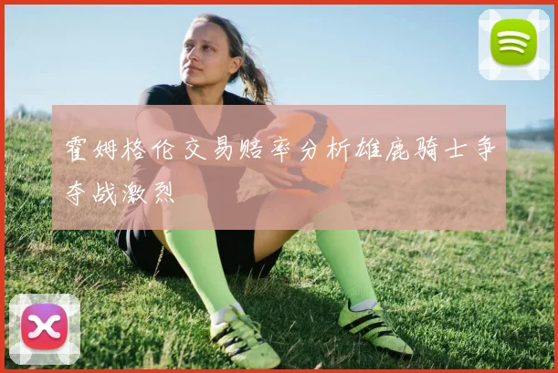 霍姆格伦交易赔率分析雄鹿骑士争夺战激烈