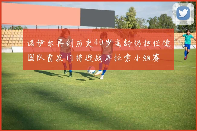诺伊尔再创历史40岁高龄仍担任德国队首发门将迎战库拉索小组赛