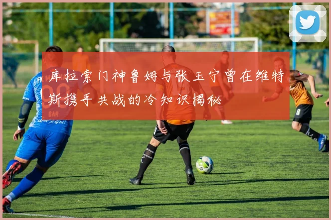 库拉索门神鲁姆与张玉宁曾在维特斯携手共战的冷知识揭秘