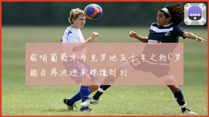 前哨葡萄牙与克罗地亚十年之约C罗能否再次迎来辉煌时刻
