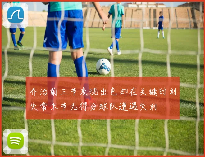 乔治前三节表现出色却在关键时刻失常末节无得分球队遭遇失利