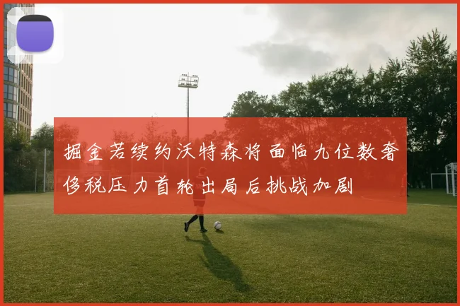掘金若续约沃特森将面临九位数奢侈税压力首轮出局后挑战加剧