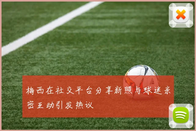 梅西在社交平台分享新照与球迷亲密互动引发热议