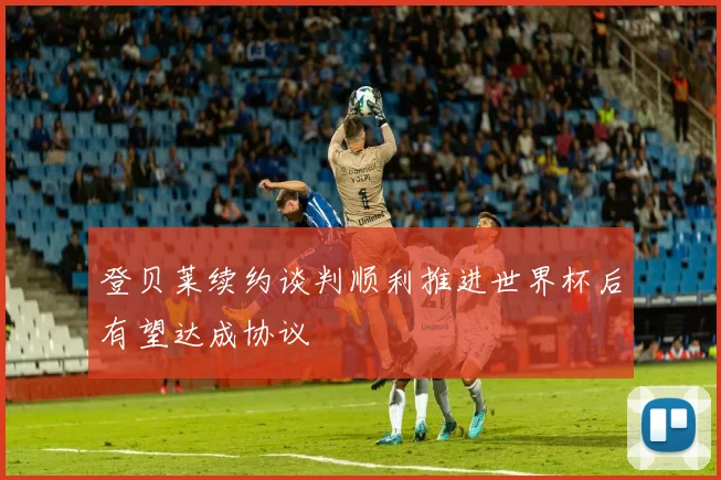 登贝莱续约谈判顺利推进世界杯后有望达成协议