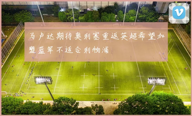 马卢达期待奥利塞重返英超希望加盟蓝军不适合利物浦