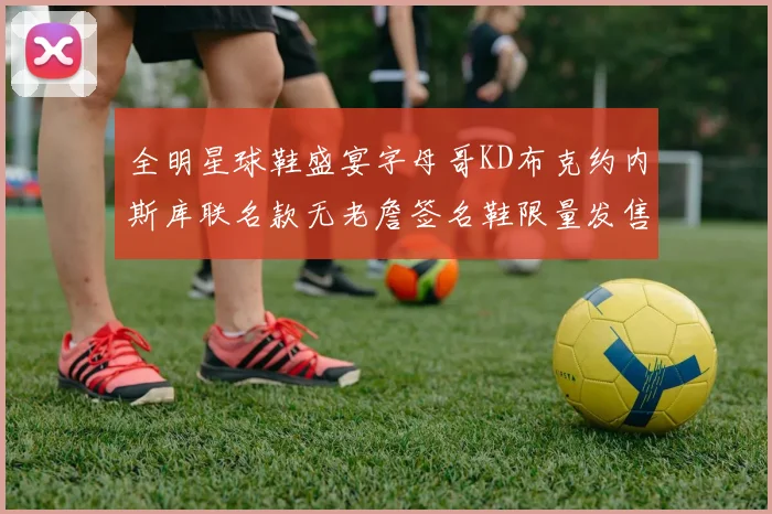 全明星球鞋盛宴字母哥KD布克约内斯库联名款无老詹签名鞋限量发售