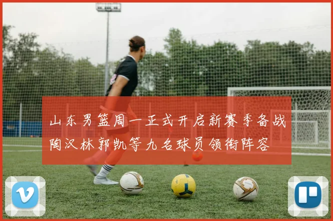 山东男篮周一正式开启新赛季备战陶汉林郭凯等九名球员领衔阵容