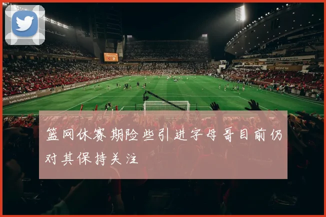 篮网休赛期险些引进字母哥目前仍对其保持关注