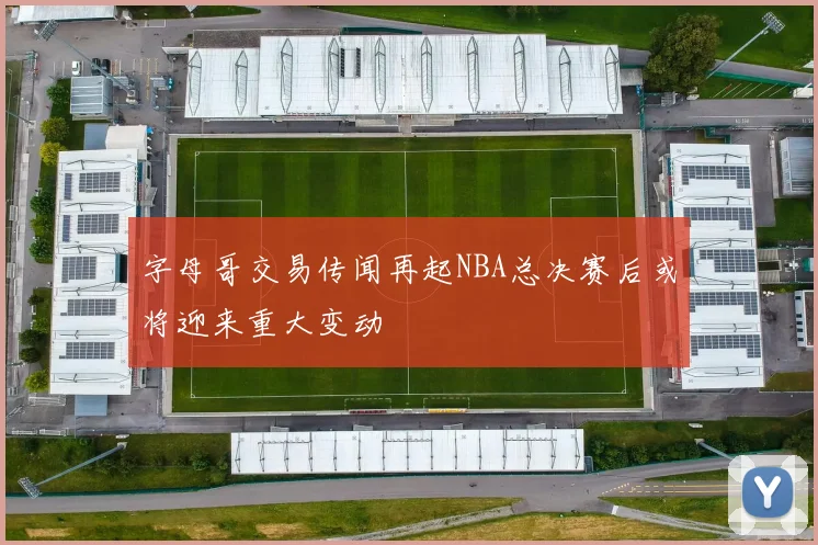 字母哥交易传闻再起NBA总决赛后或将迎来重大变动