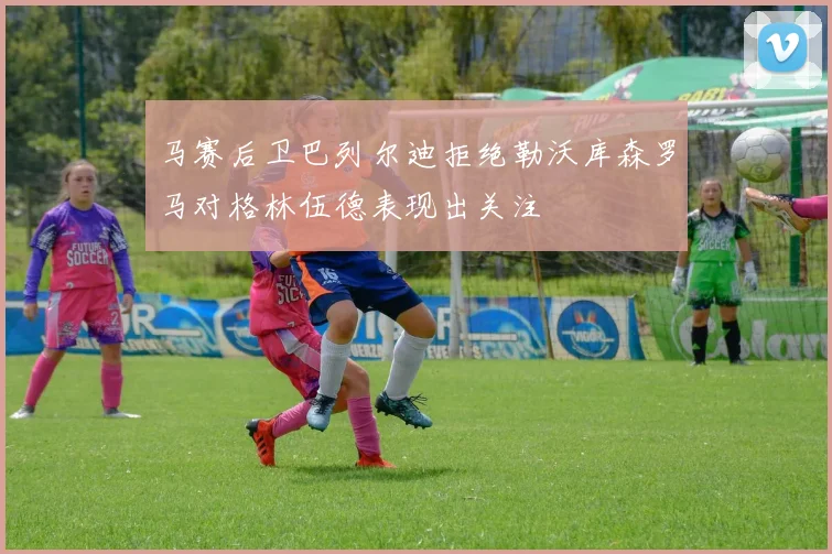 马赛后卫巴列尔迪拒绝勒沃库森罗马对格林伍德表现出关注