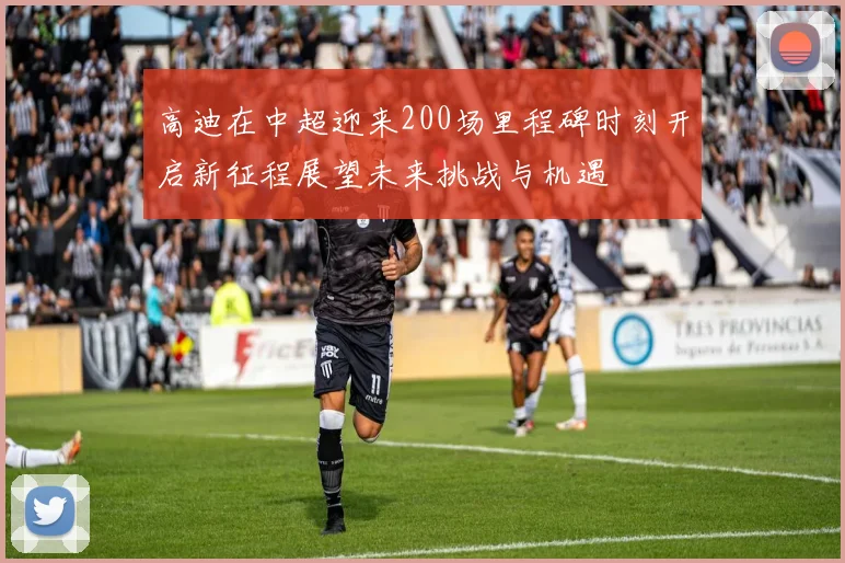 高迪在中超迎来200场里程碑时刻开启新征程展望未来挑战与机遇