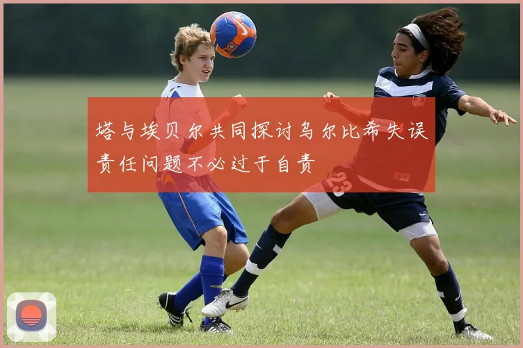 塔与埃贝尔共同探讨乌尔比希失误责任问题不必过于自责