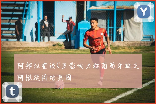 阿邦拉霍谈C罗影响力称葡萄牙缺乏阿根廷团结氛围
