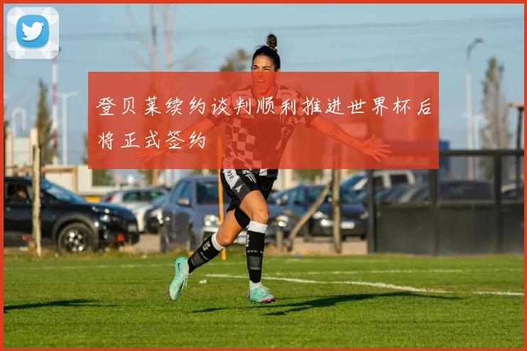 登贝莱续约谈判顺利推进世界杯后将正式签约