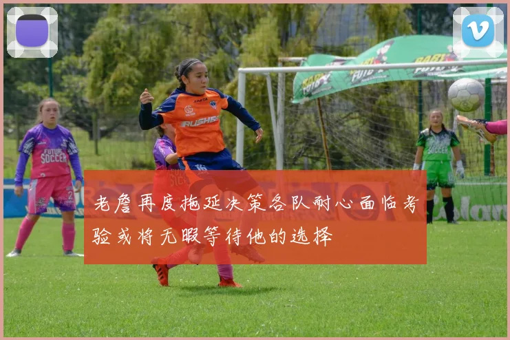 老詹再度拖延决策各队耐心面临考验或将无暇等待他的选择